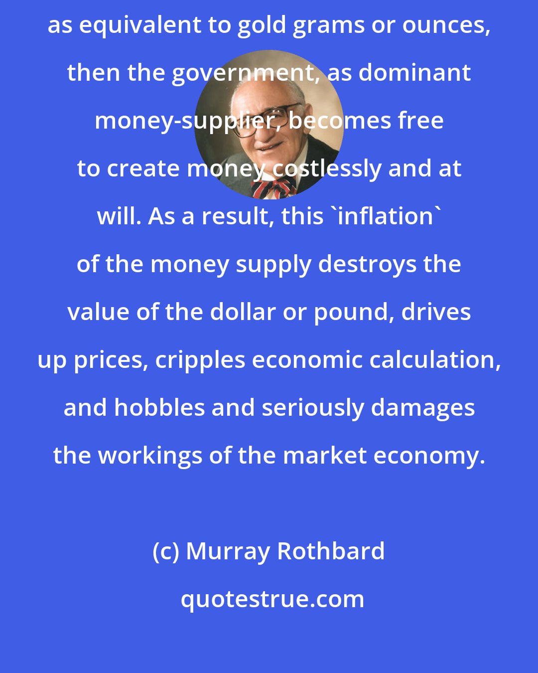 Murray Rothbard: If government manages to establish paper tickets or bank credit as money, as equivalent to gold grams or ounces, then the government, as dominant money-supplier, becomes free to create money costlessly and at will. As a result, this 'inflation' of the money supply destroys the value of the dollar or pound, drives up prices, cripples economic calculation, and hobbles and seriously damages the workings of the market economy.