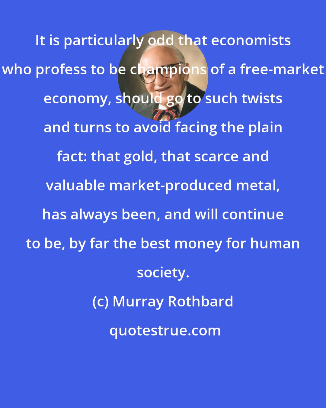 Murray Rothbard: It is particularly odd that economists who profess to be champions of a free-market economy, should go to such twists and turns to avoid facing the plain fact: that gold, that scarce and valuable market-produced metal, has always been, and will continue to be, by far the best money for human society.