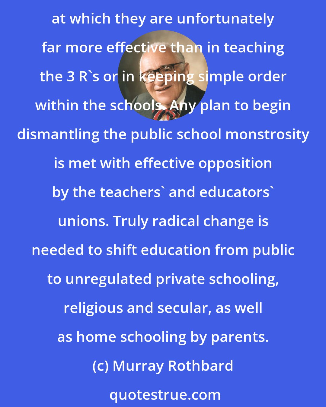 Murray Rothbard: Restoring prayer ... will scarcely at this date solve the grievous public school problem. Public schools are expensive and massive centers for cultural and ideological brainwashing, at which they are unfortunately far more effective than in teaching the 3 R's or in keeping simple order within the schools. Any plan to begin dismantling the public school monstrosity is met with effective opposition by the teachers' and educators' unions. Truly radical change is needed to shift education from public to unregulated private schooling, religious and secular, as well as home schooling by parents.