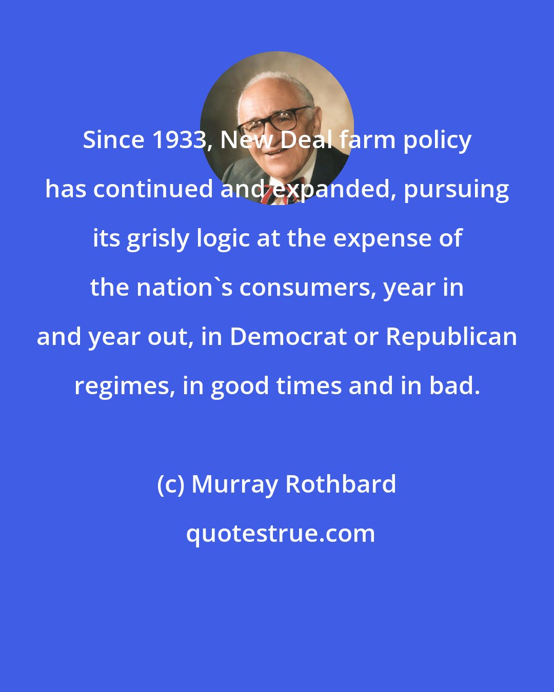 Murray Rothbard: Since 1933, New Deal farm policy has continued and expanded, pursuing its grisly logic at the expense of the nation's consumers, year in and year out, in Democrat or Republican regimes, in good times and in bad.