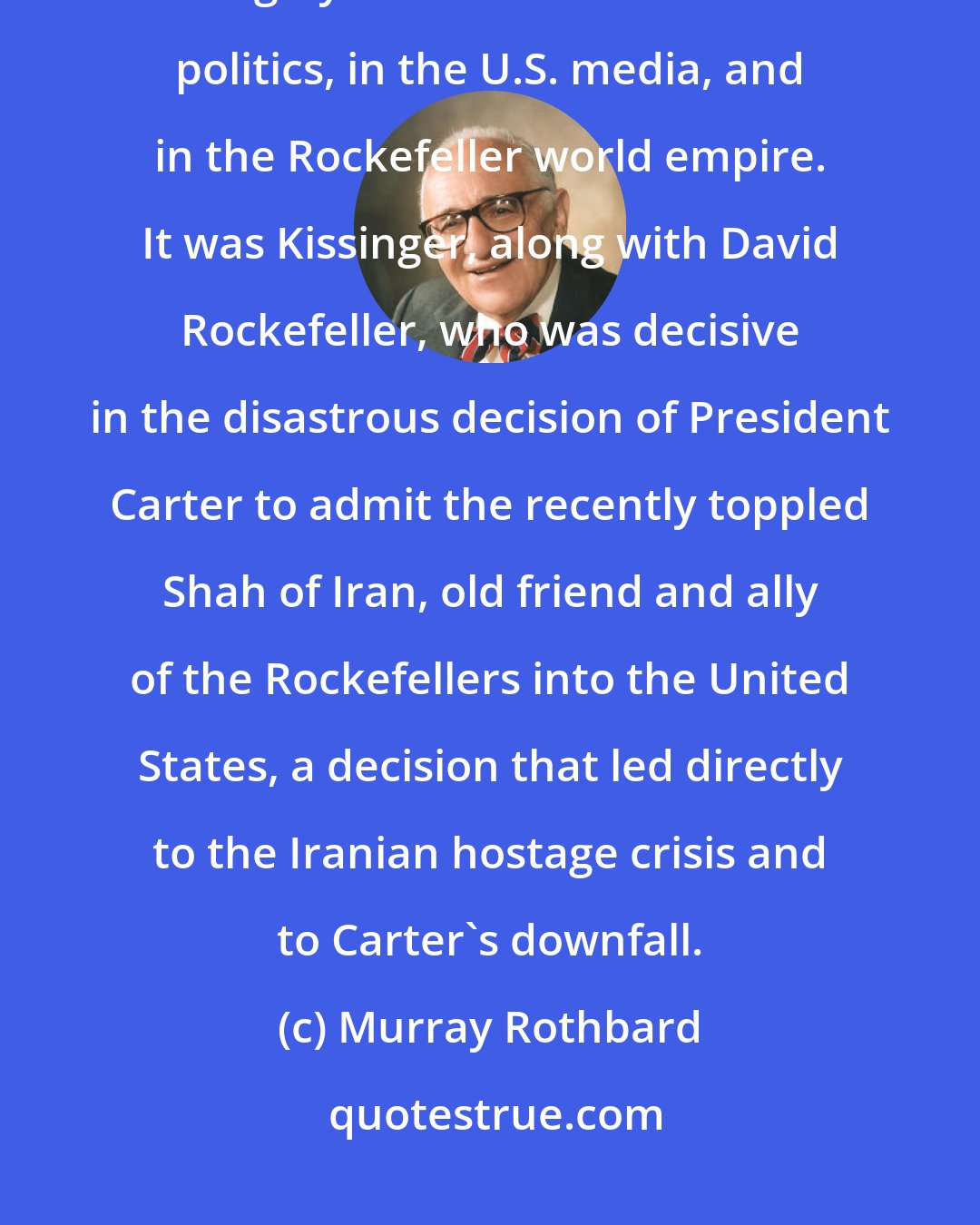 Murray Rothbard: Since leaving office in 1977, Dr. Kissinger has continued to play a highly influential role in U.S. politics, in the U.S. media, and in the Rockefeller world empire. It was Kissinger, along with David Rockefeller, who was decisive in the disastrous decision of President Carter to admit the recently toppled Shah of Iran, old friend and ally of the Rockefellers into the United States, a decision that led directly to the Iranian hostage crisis and to Carter's downfall.