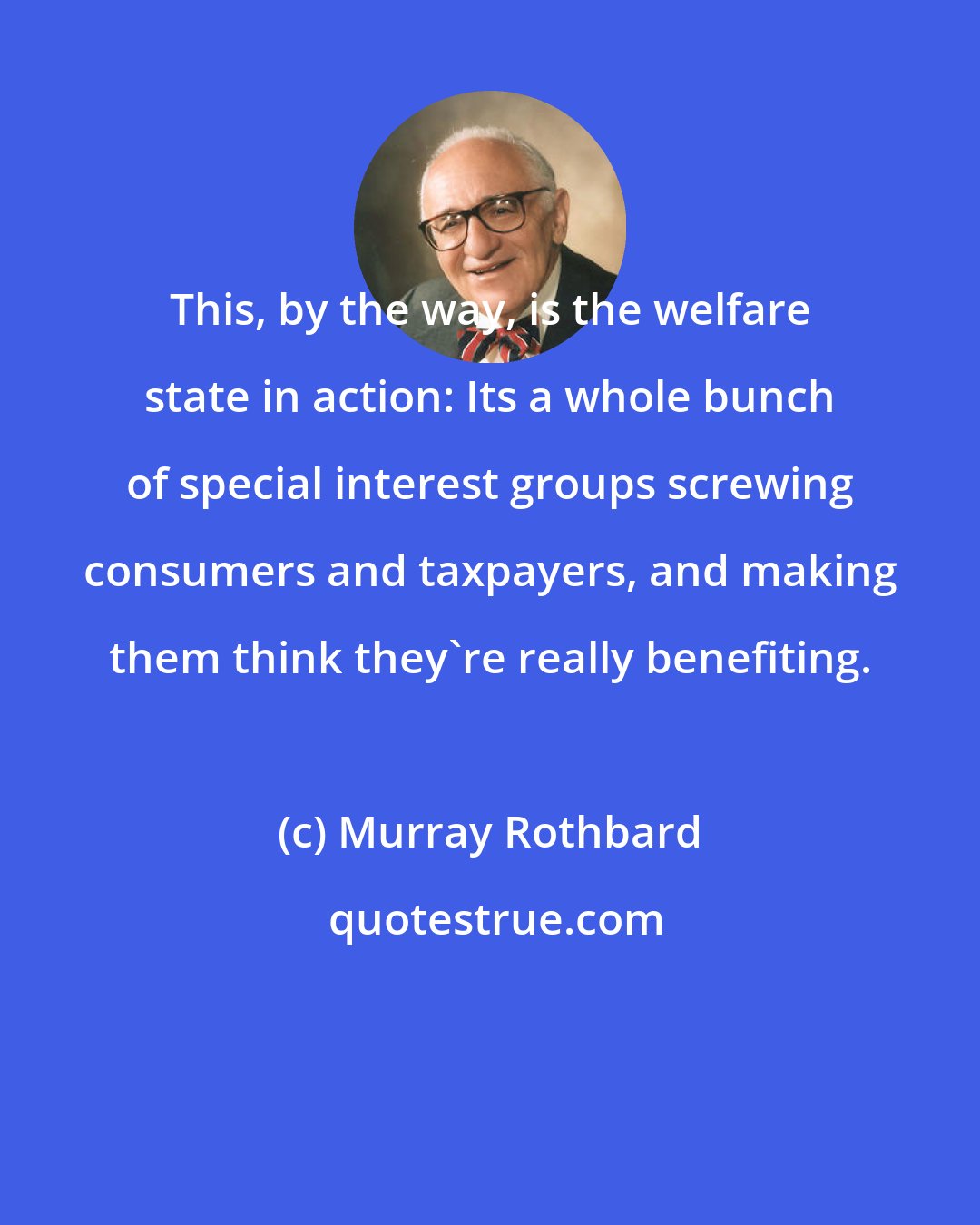 Murray Rothbard: This, by the way, is the welfare state in action: Its a whole bunch of special interest groups screwing consumers and taxpayers, and making them think they're really benefiting.