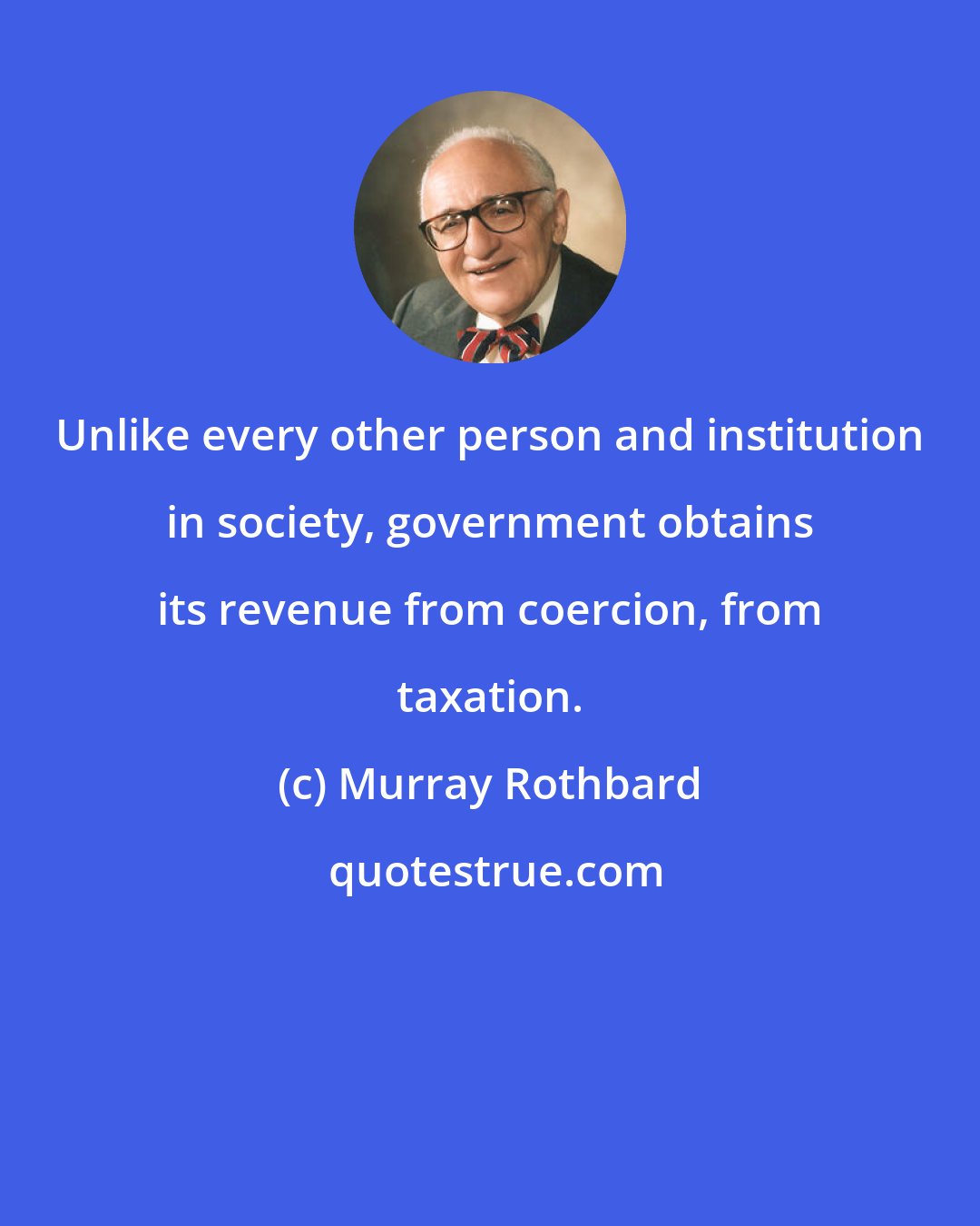 Murray Rothbard: Unlike every other person and institution in society, government obtains its revenue from coercion, from taxation.