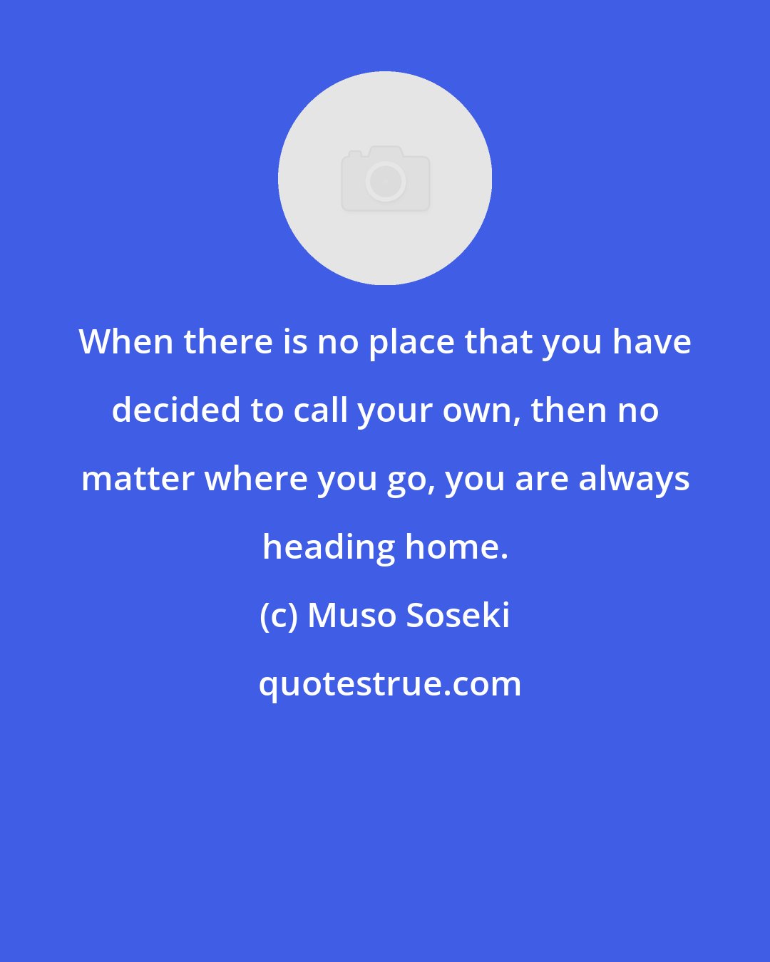 Muso Soseki: When there is no place that you have decided to call your own, then no matter where you go, you are always heading home.