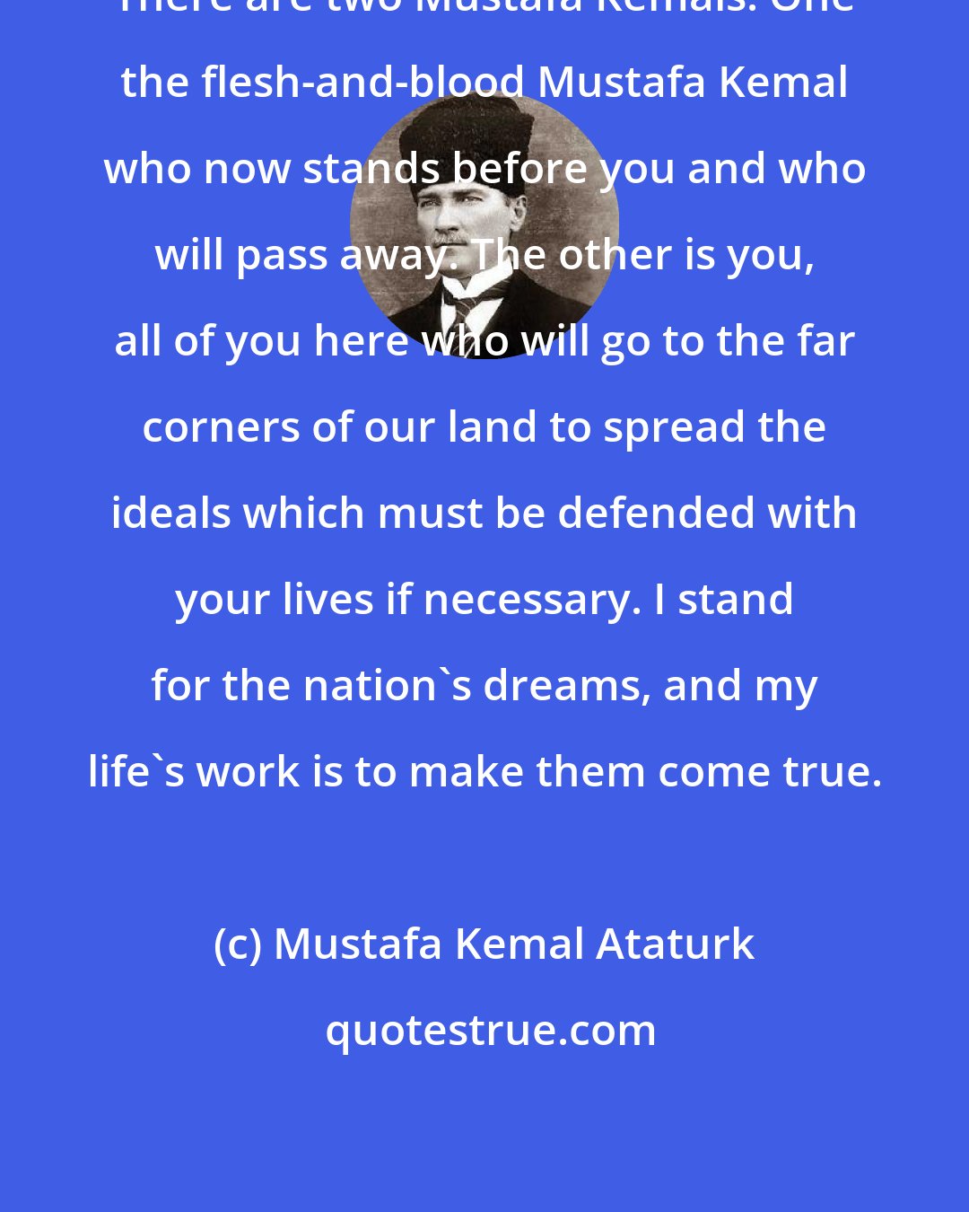 Mustafa Kemal Ataturk: There are two Mustafa Kemals. One the flesh-and-blood Mustafa Kemal who now stands before you and who will pass away. The other is you, all of you here who will go to the far corners of our land to spread the ideals which must be defended with your lives if necessary. I stand for the nation's dreams, and my life's work is to make them come true.