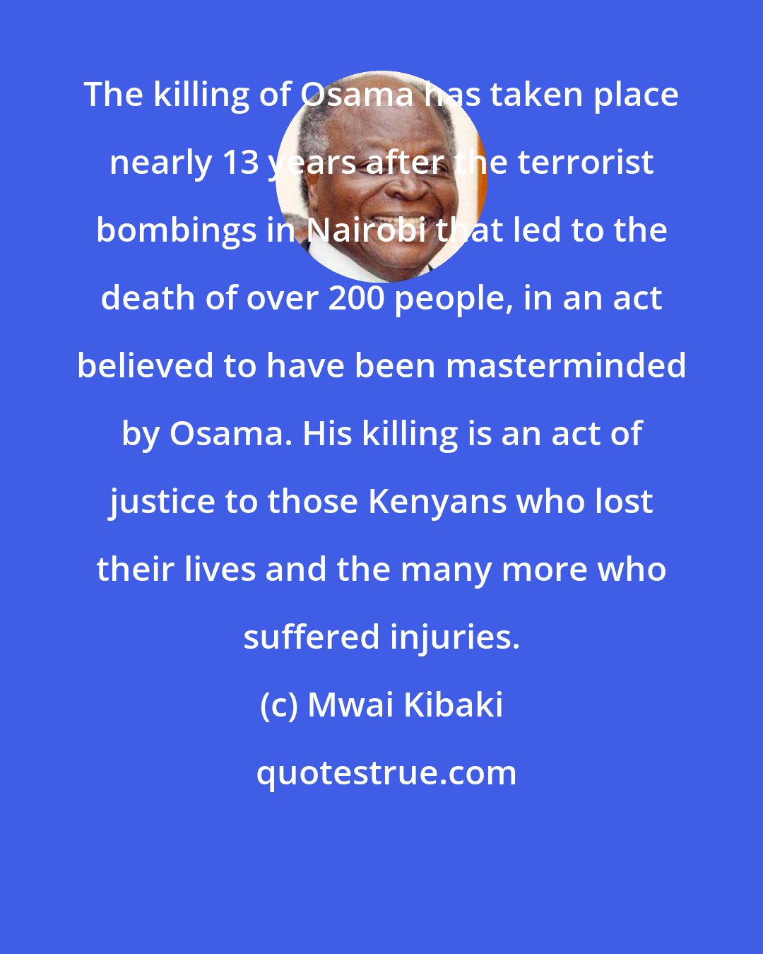 Mwai Kibaki: The killing of Osama has taken place nearly 13 years after the terrorist bombings in Nairobi that led to the death of over 200 people, in an act believed to have been masterminded by Osama. His killing is an act of justice to those Kenyans who lost their lives and the many more who suffered injuries.