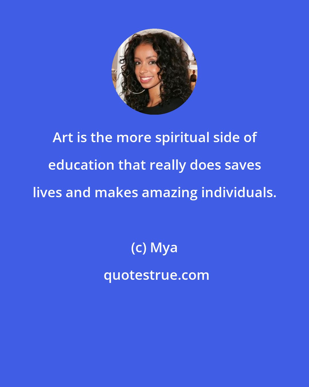 Mya: Art is the more spiritual side of education that really does saves lives and makes amazing individuals.