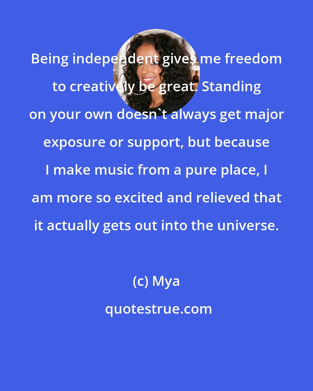 Mya: Being independent gives me freedom to creatively be great. Standing on your own doesn't always get major exposure or support, but because I make music from a pure place, I am more so excited and relieved that it actually gets out into the universe.