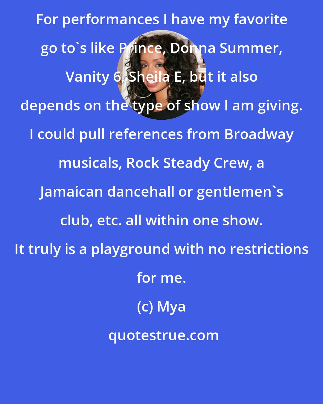 Mya: For performances I have my favorite go to's like Prince, Donna Summer, Vanity 6, Sheila E, but it also depends on the type of show I am giving. I could pull references from Broadway musicals, Rock Steady Crew, a Jamaican dancehall or gentlemen's club, etc. all within one show. It truly is a playground with no restrictions for me.