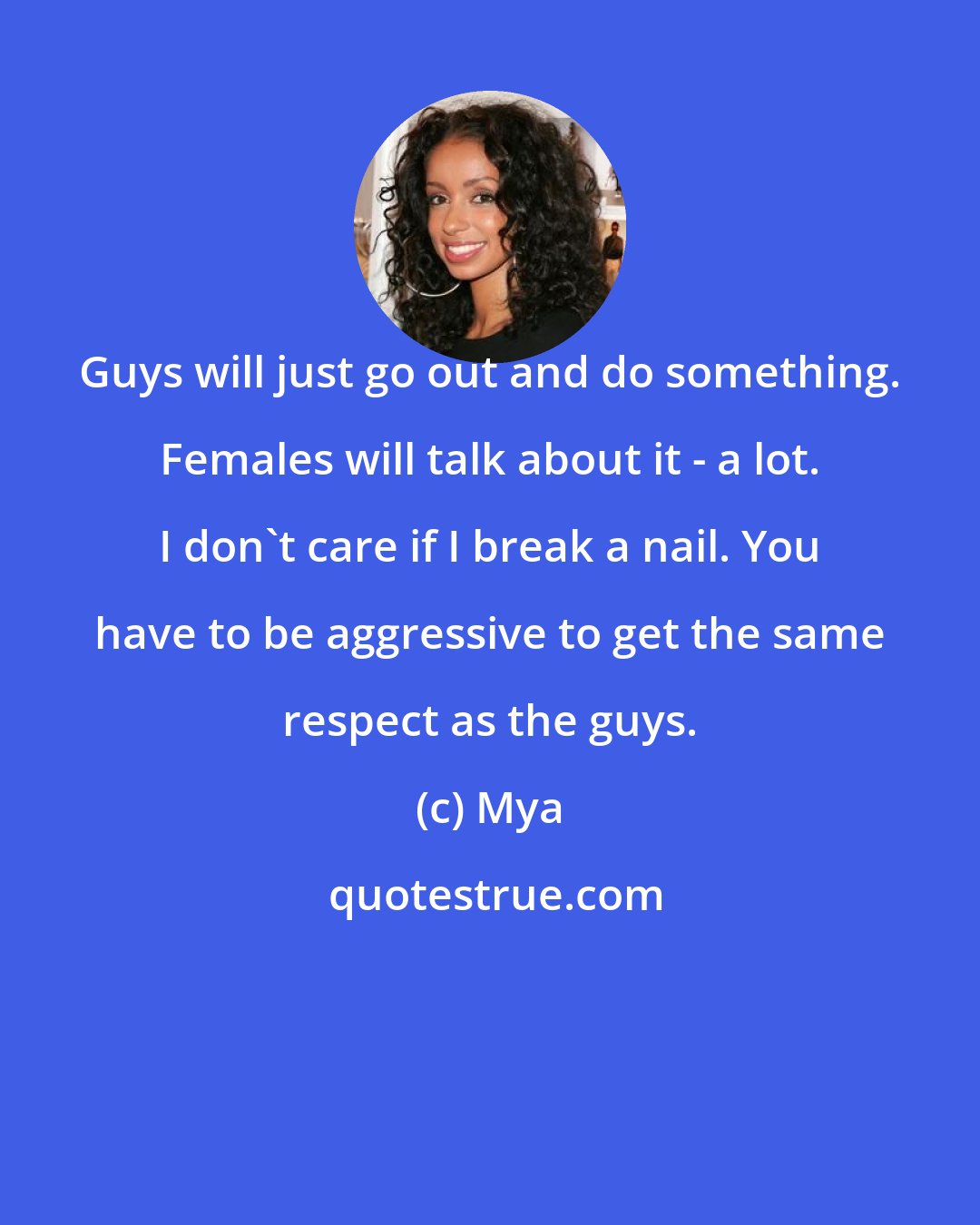 Mya: Guys will just go out and do something. Females will talk about it - a lot. I don't care if I break a nail. You have to be aggressive to get the same respect as the guys.
