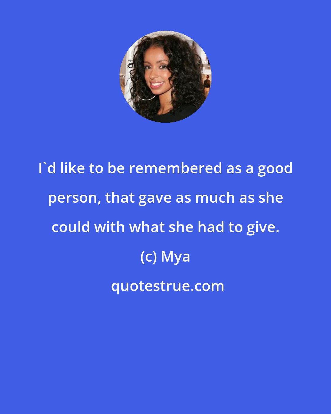 Mya: I'd like to be remembered as a good person, that gave as much as she could with what she had to give.
