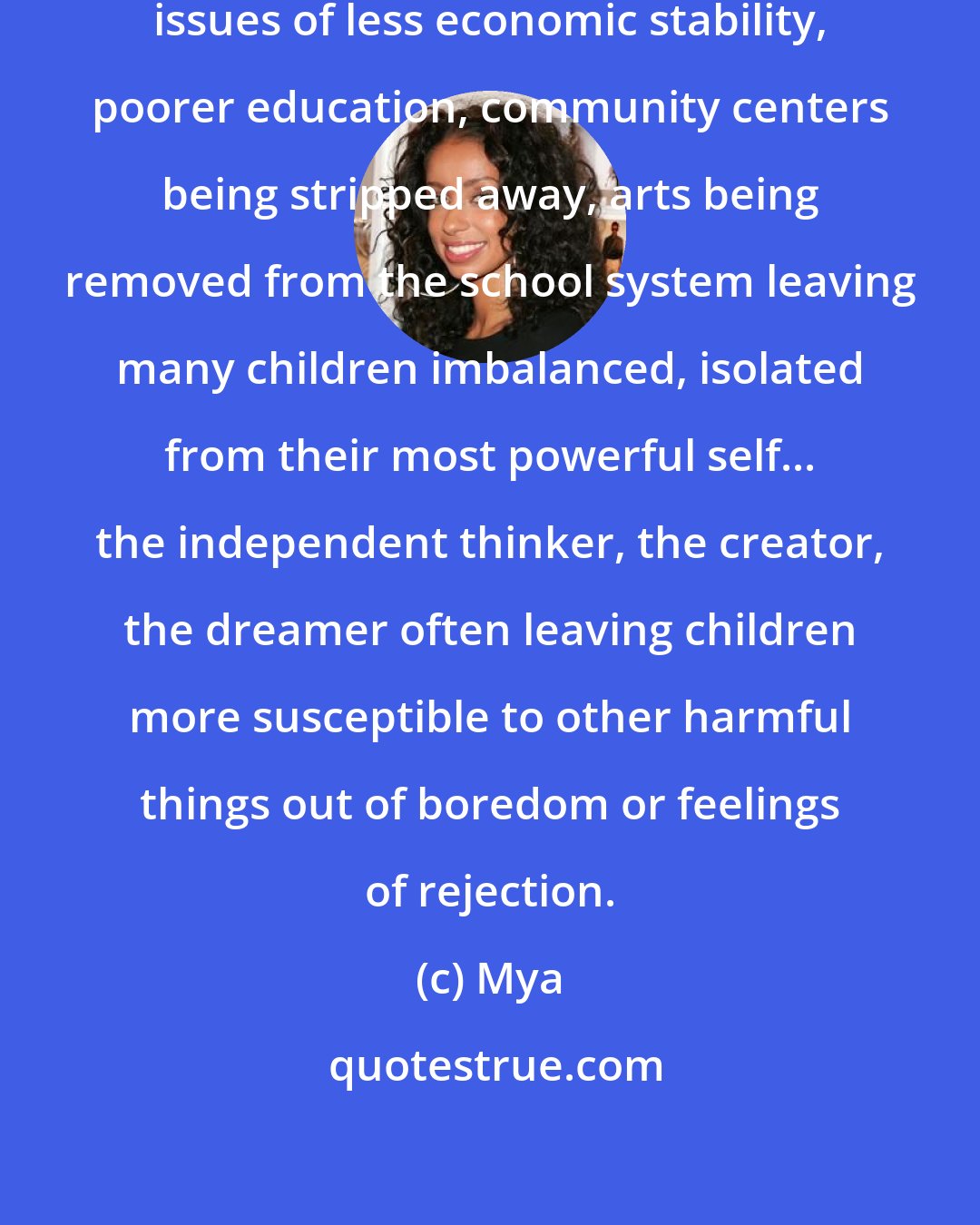 Mya: In many inner cities, there are issues of less economic stability, poorer education, community centers being stripped away, arts being removed from the school system leaving many children imbalanced, isolated from their most powerful self... the independent thinker, the creator, the dreamer often leaving children more susceptible to other harmful things out of boredom or feelings of rejection.