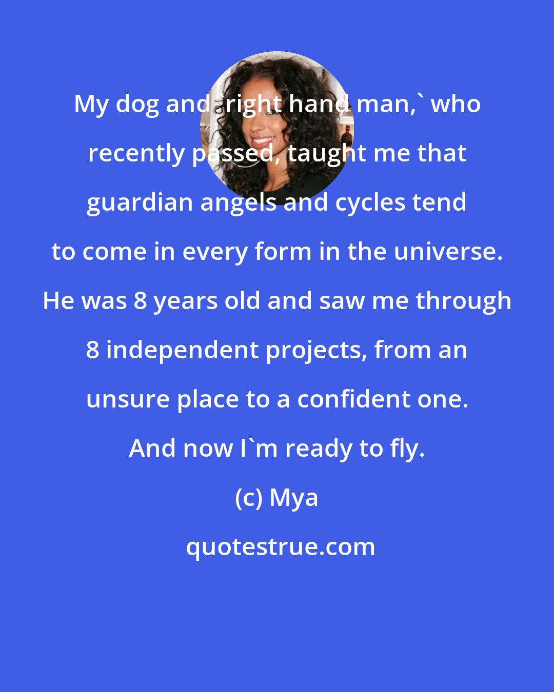 Mya: My dog and 'right hand man,' who recently passed, taught me that guardian angels and cycles tend to come in every form in the universe. He was 8 years old and saw me through 8 independent projects, from an unsure place to a confident one. And now I'm ready to fly.