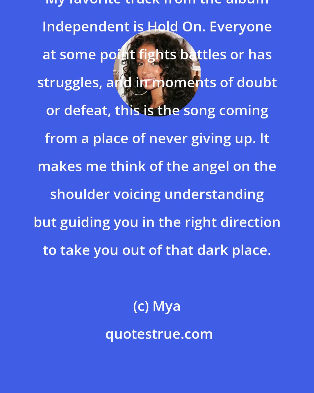 Mya: My favorite track from the album Independent is Hold On. Everyone at some point fights battles or has struggles, and in moments of doubt or defeat, this is the song coming from a place of never giving up. It makes me think of the angel on the shoulder voicing understanding but guiding you in the right direction to take you out of that dark place.