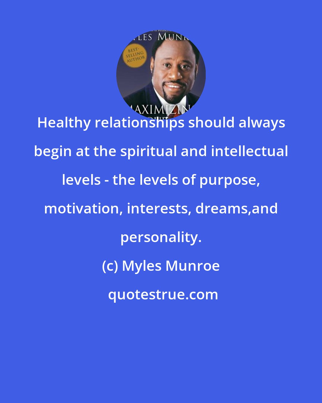 Myles Munroe: Healthy relationships should always begin at the spiritual and intellectual levels - the levels of purpose, motivation, interests, dreams,and personality.