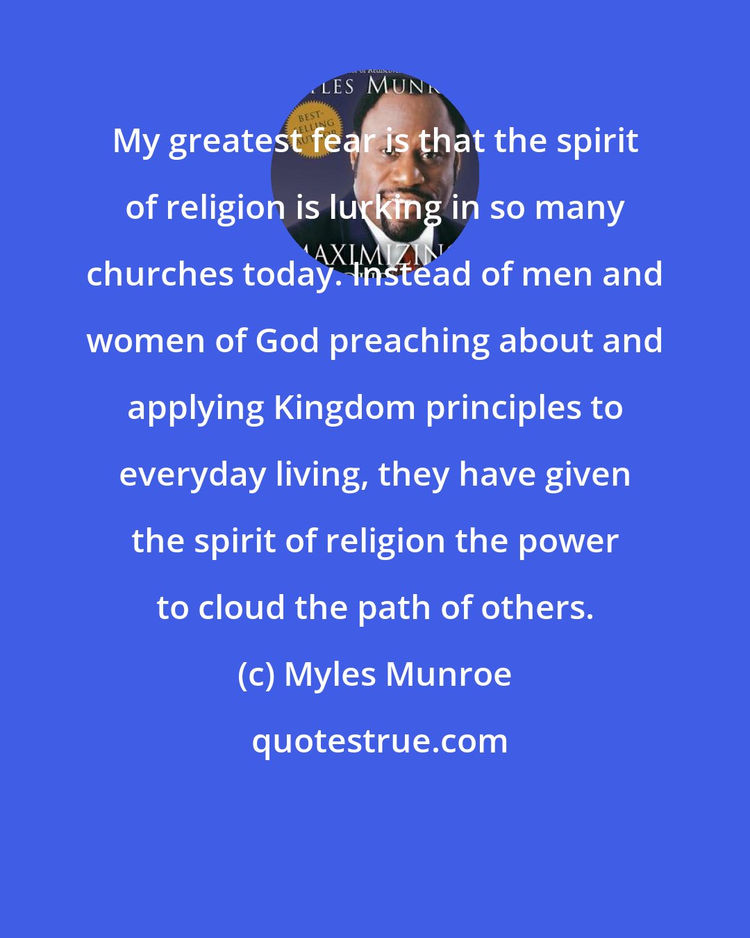 Myles Munroe: My greatest fear is that the spirit of religion is lurking in so many churches today. Instead of men and women of God preaching about and applying Kingdom principles to everyday living, they have given the spirit of religion the power to cloud the path of others.