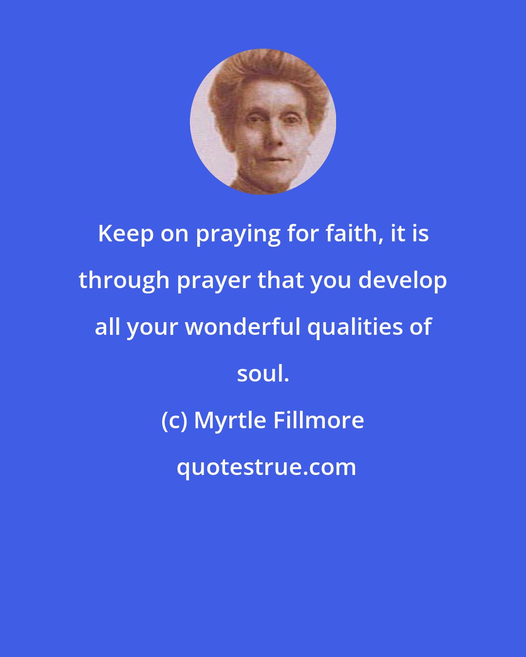 Myrtle Fillmore: Keep on praying for faith, it is through prayer that you develop all your wonderful qualities of soul.