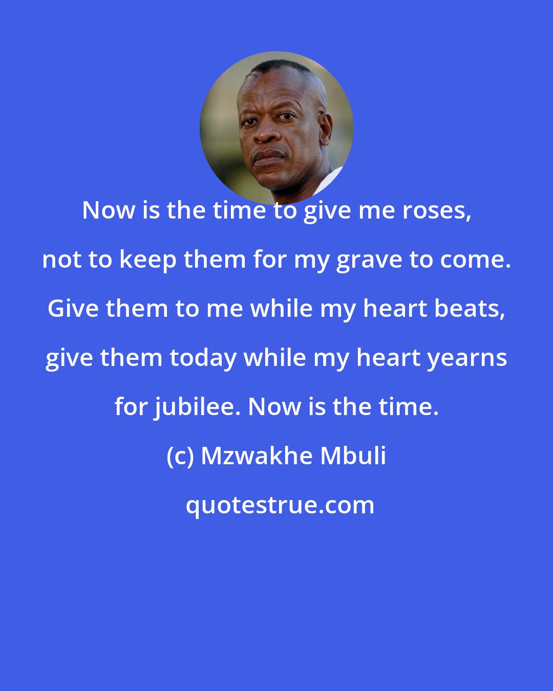Mzwakhe Mbuli: Now is the time to give me roses, not to keep them for my grave to come. Give them to me while my heart beats, give them today while my heart yearns for jubilee. Now is the time.