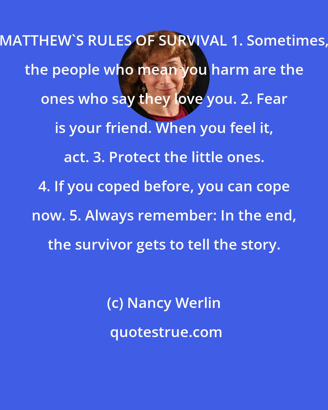 Nancy Werlin: MATTHEW'S RULES OF SURVIVAL 1. Sometimes, the people who mean you harm are the ones who say they love you. 2. Fear is your friend. When you feel it, act. 3. Protect the little ones. 4. If you coped before, you can cope now. 5. Always remember: In the end, the survivor gets to tell the story.