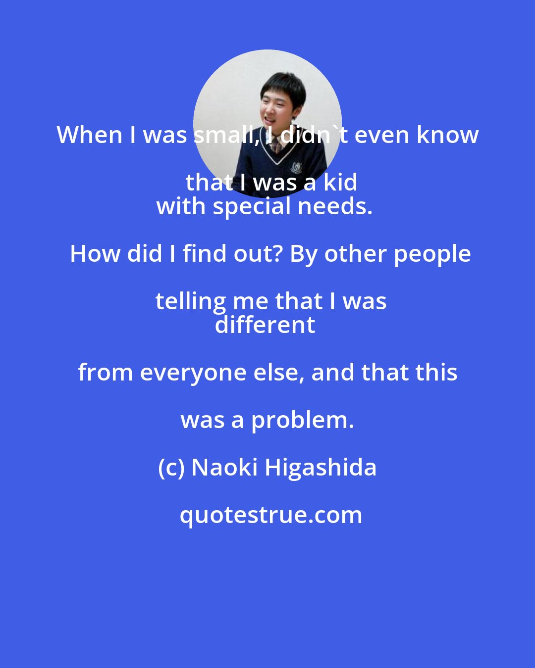 Naoki Higashida: When I was small, I didn't even know that I was a kid
with special needs.  How did I find out? By other people telling me that I was
different from everyone else, and that this was a problem.