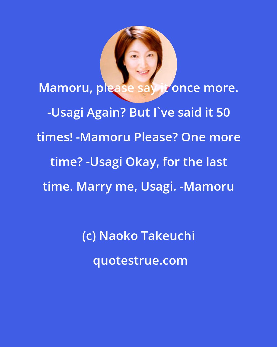 Naoko Takeuchi: Mamoru, please say it once more. -Usagi Again? But I've said it 50 times! -Mamoru Please? One more time? -Usagi Okay, for the last time. Marry me, Usagi. -Mamoru