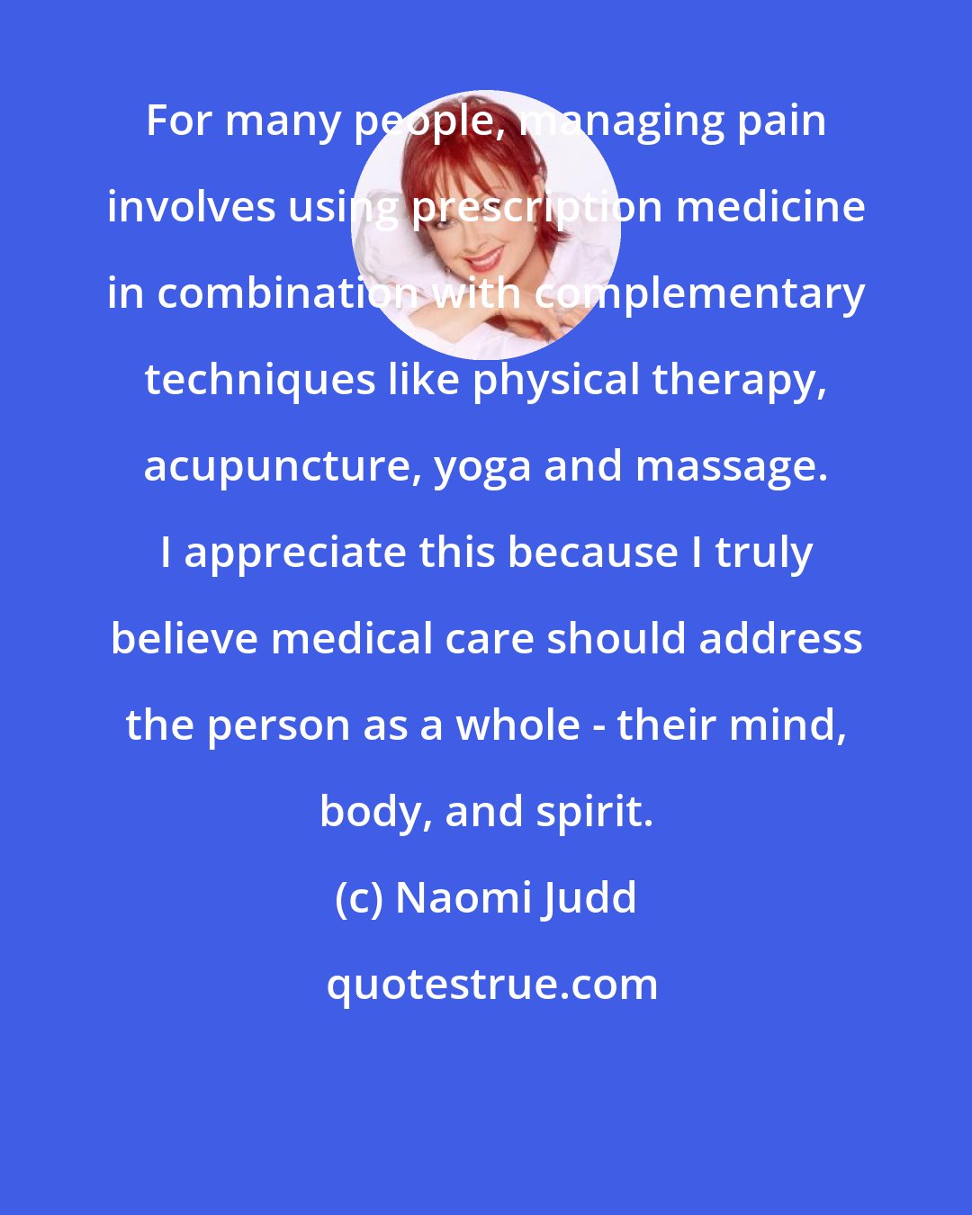 Naomi Judd: For many people, managing pain involves using prescription medicine in combination with complementary techniques like physical therapy, acupuncture, yoga and massage. I appreciate this because I truly believe medical care should address the person as a whole - their mind, body, and spirit.