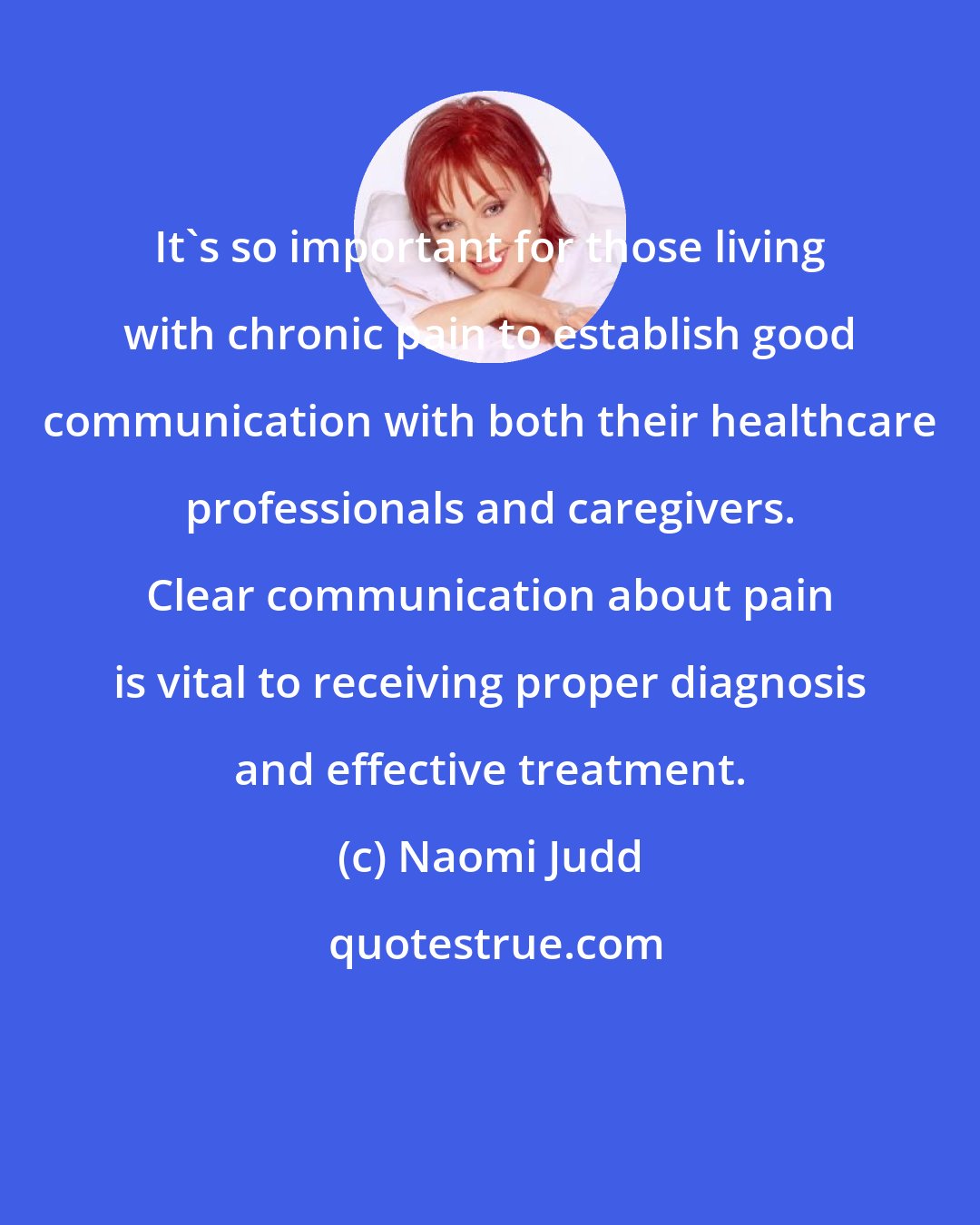 Naomi Judd: It's so important for those living with chronic pain to establish good communication with both their healthcare professionals and caregivers. Clear communication about pain is vital to receiving proper diagnosis and effective treatment.