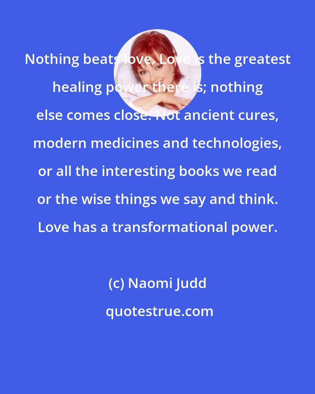 Naomi Judd: Nothing beats love. Love is the greatest healing power there is; nothing else comes close. Not ancient cures, modern medicines and technologies, or all the interesting books we read or the wise things we say and think. Love has a transformational power.