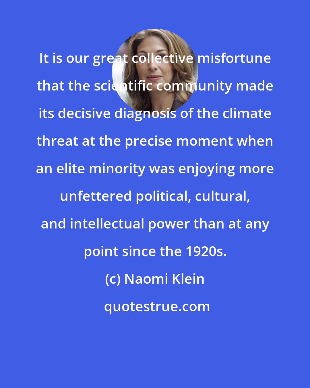 Naomi Klein: It is our great collective misfortune that the scientific community made its decisive diagnosis of the climate threat at the precise moment when an elite minority was enjoying more unfettered political, cultural, and intellectual power than at any point since the 1920s.