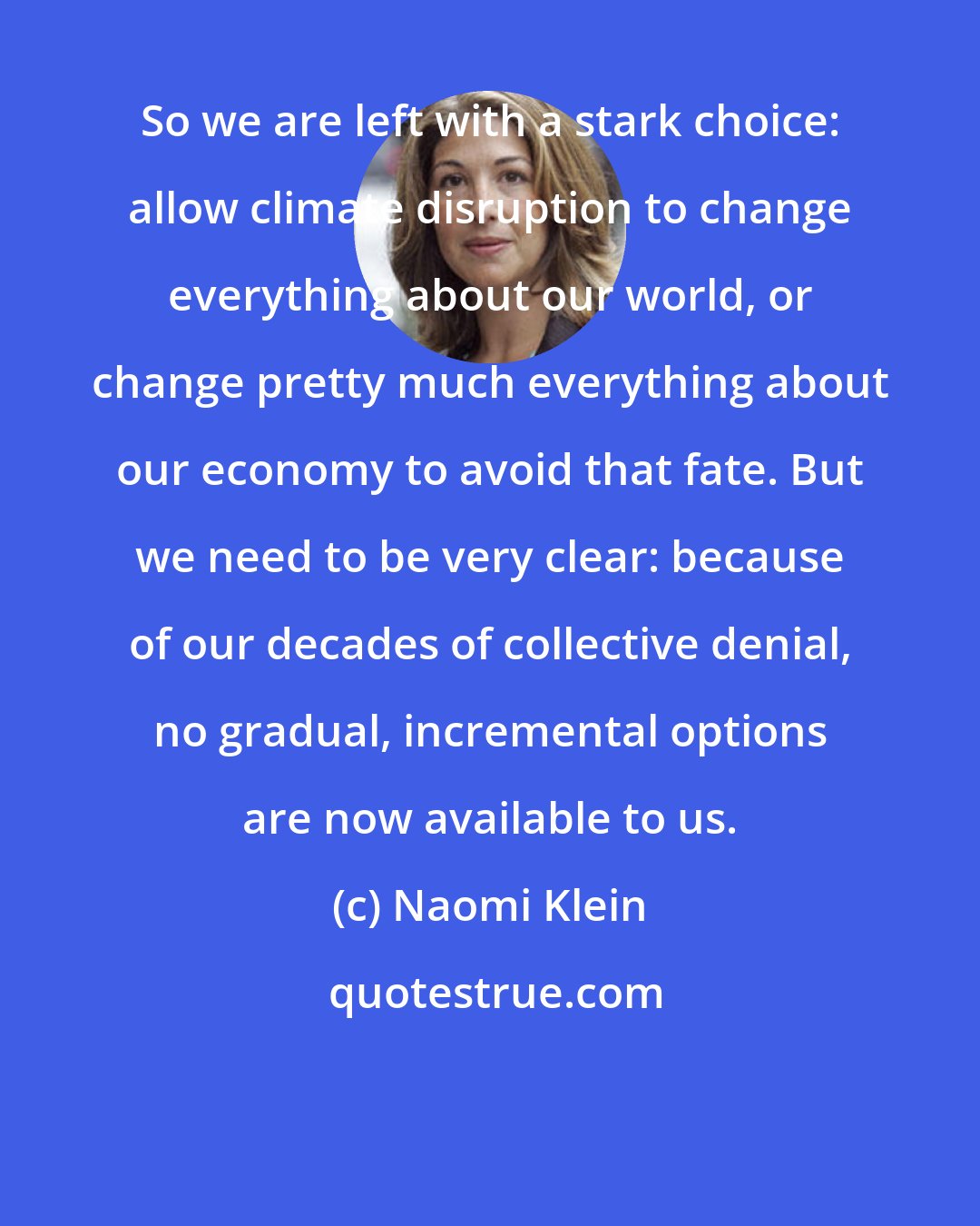 Naomi Klein: So we are left with a stark choice: allow climate disruption to change everything about our world, or change pretty much everything about our economy to avoid that fate. But we need to be very clear: because of our decades of collective denial, no gradual, incremental options are now available to us.