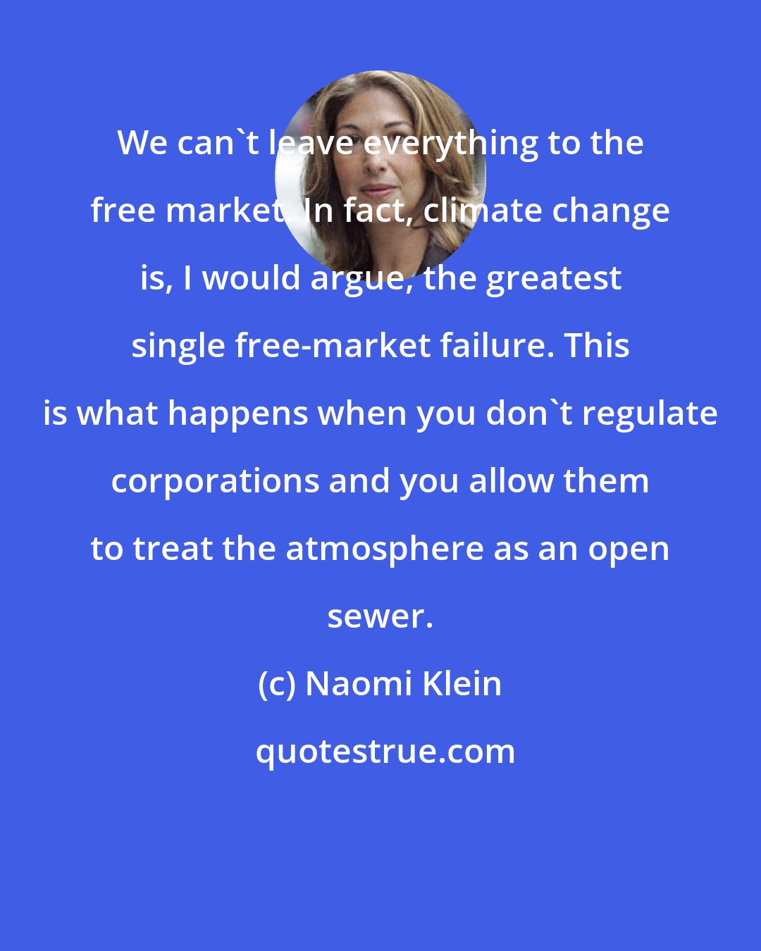 Naomi Klein: We can't leave everything to the free market. In fact, climate change is, I would argue, the greatest single free-market failure. This is what happens when you don't regulate corporations and you allow them to treat the atmosphere as an open sewer.