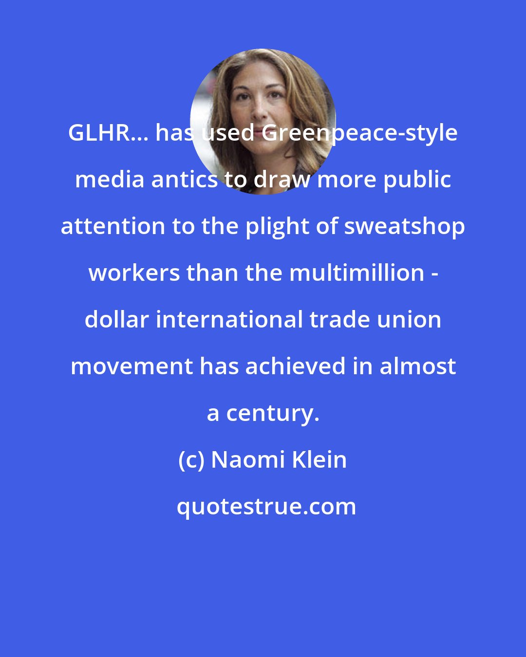 Naomi Klein: GLHR... has used Greenpeace-style media antics to draw more public attention to the plight of sweatshop workers than the multimillion - dollar international trade union movement has achieved in almost a century.