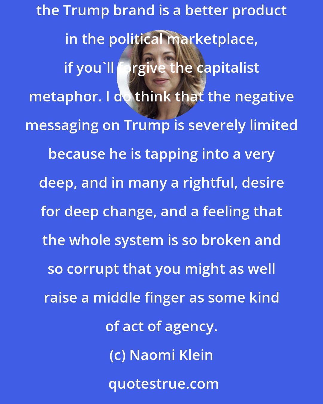 Naomi Klein: I do believe that our ability to jam the Trump brand is somewhat limited. I think we can chip away at it, but ultimately the way to undermine the Trump brand is a better product in the political marketplace, if you'll forgive the capitalist metaphor. I do think that the negative messaging on Trump is severely limited because he is tapping into a very deep, and in many a rightful, desire for deep change, and a feeling that the whole system is so broken and so corrupt that you might as well raise a middle finger as some kind of act of agency.