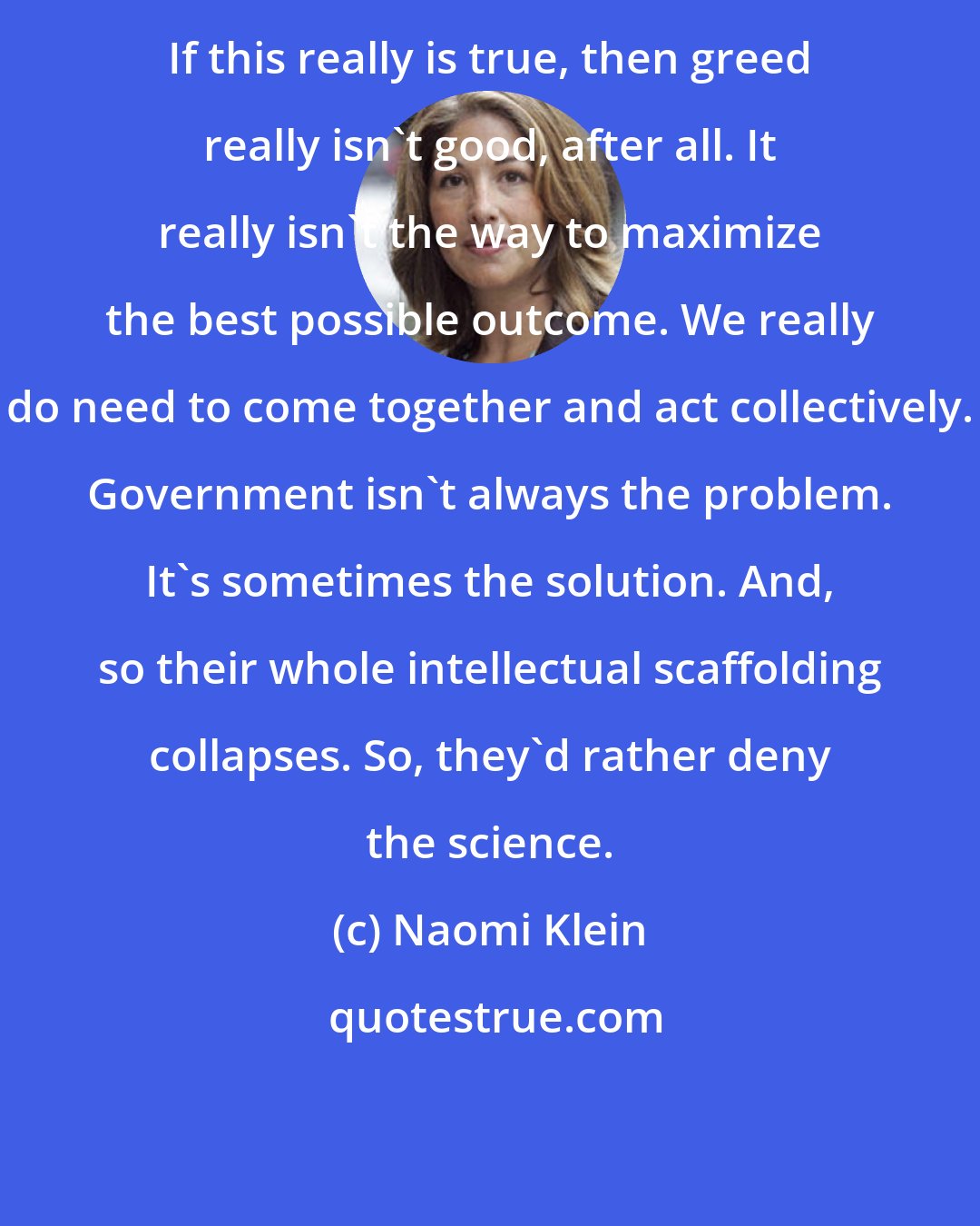 Naomi Klein: If this really is true, then greed really isn't good, after all. It really isn't the way to maximize the best possible outcome. We really do need to come together and act collectively. Government isn't always the problem. It's sometimes the solution. And, so their whole intellectual scaffolding collapses. So, they'd rather deny the science.