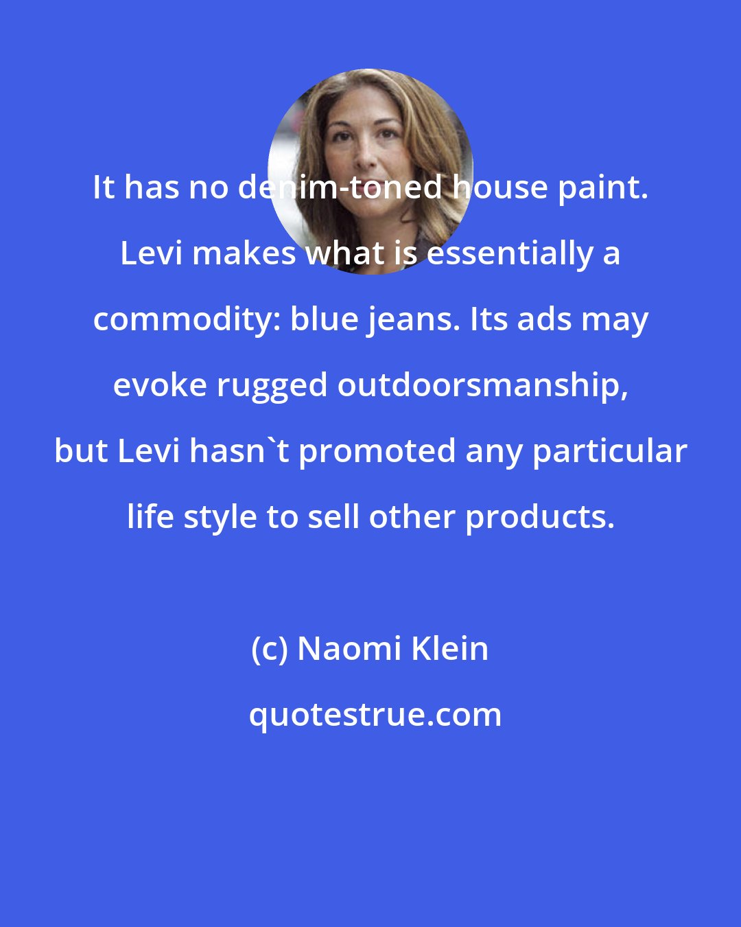 Naomi Klein: It has no denim-toned house paint. Levi makes what is essentially a commodity: blue jeans. Its ads may evoke rugged outdoorsmanship, but Levi hasn't promoted any particular life style to sell other products.