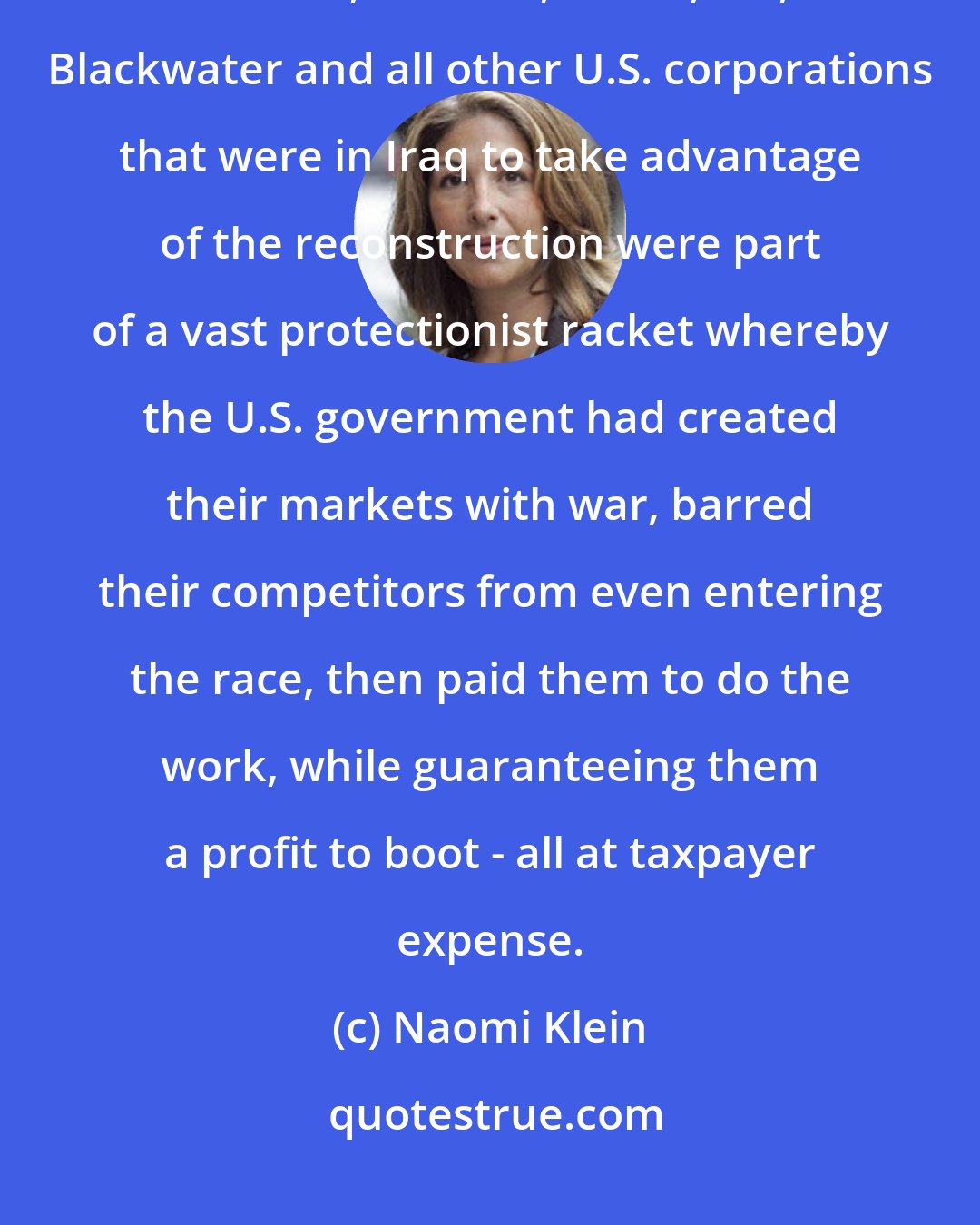 Naomi Klein: protected businesses never, never become competitive ... Halliburton, Bechtel, Parsons, KPMG, RTI, Blackwater and all other U.S. corporations that were in Iraq to take advantage of the reconstruction were part of a vast protectionist racket whereby the U.S. government had created their markets with war, barred their competitors from even entering the race, then paid them to do the work, while guaranteeing them a profit to boot - all at taxpayer expense.