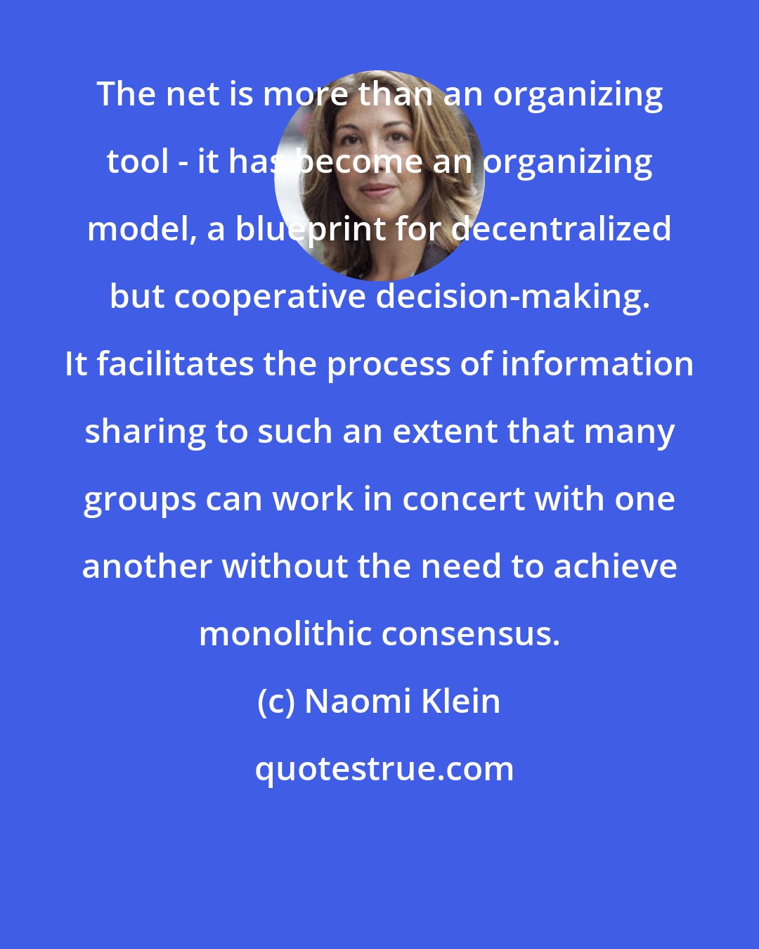 Naomi Klein: The net is more than an organizing tool - it has become an organizing model, a blueprint for decentralized but cooperative decision-making. It facilitates the process of information sharing to such an extent that many groups can work in concert with one another without the need to achieve monolithic consensus.