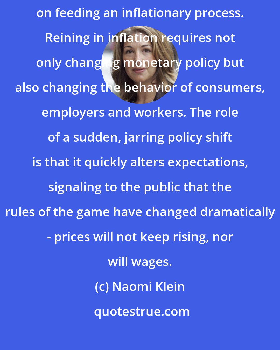 Naomi Klein: The theory of economic shock therapy relies in part on the roleof expectations on feeding an inflationary process. Reining in inflation requires not only changing monetary policy but also changing the behavior of consumers, employers and workers. The role of a sudden, jarring policy shift is that it quickly alters expectations, signaling to the public that the rules of the game have changed dramatically - prices will not keep rising, nor will wages.