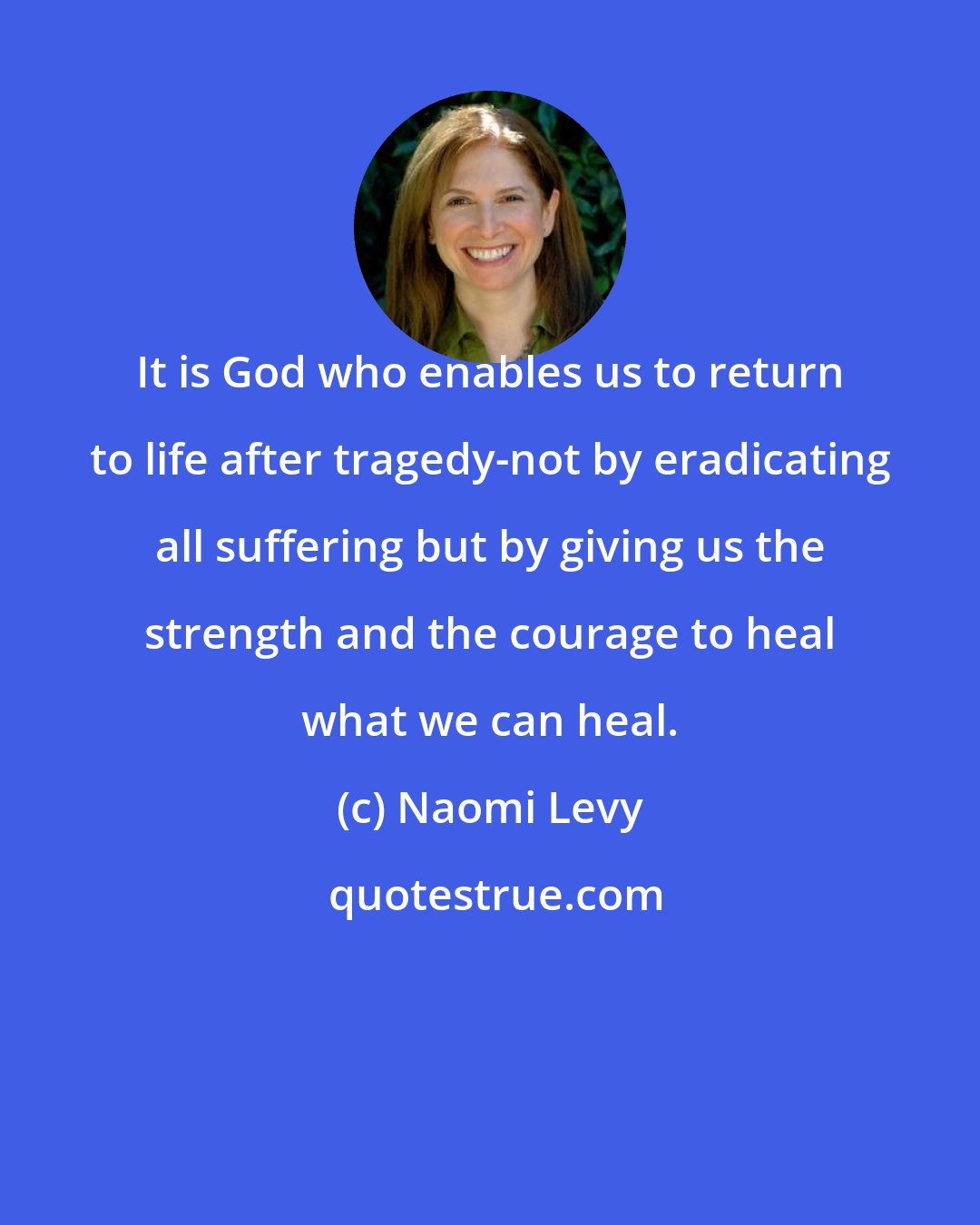 Naomi Levy: It is God who enables us to return to life after tragedy-not by eradicating all suffering but by giving us the strength and the courage to heal what we can heal.