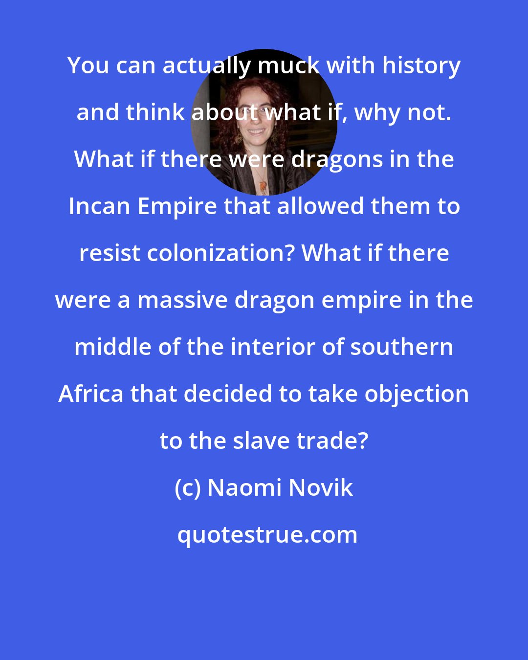 Naomi Novik: You can actually muck with history and think about what if, why not. What if there were dragons in the Incan Empire that allowed them to resist colonization? What if there were a massive dragon empire in the middle of the interior of southern Africa that decided to take objection to the slave trade?