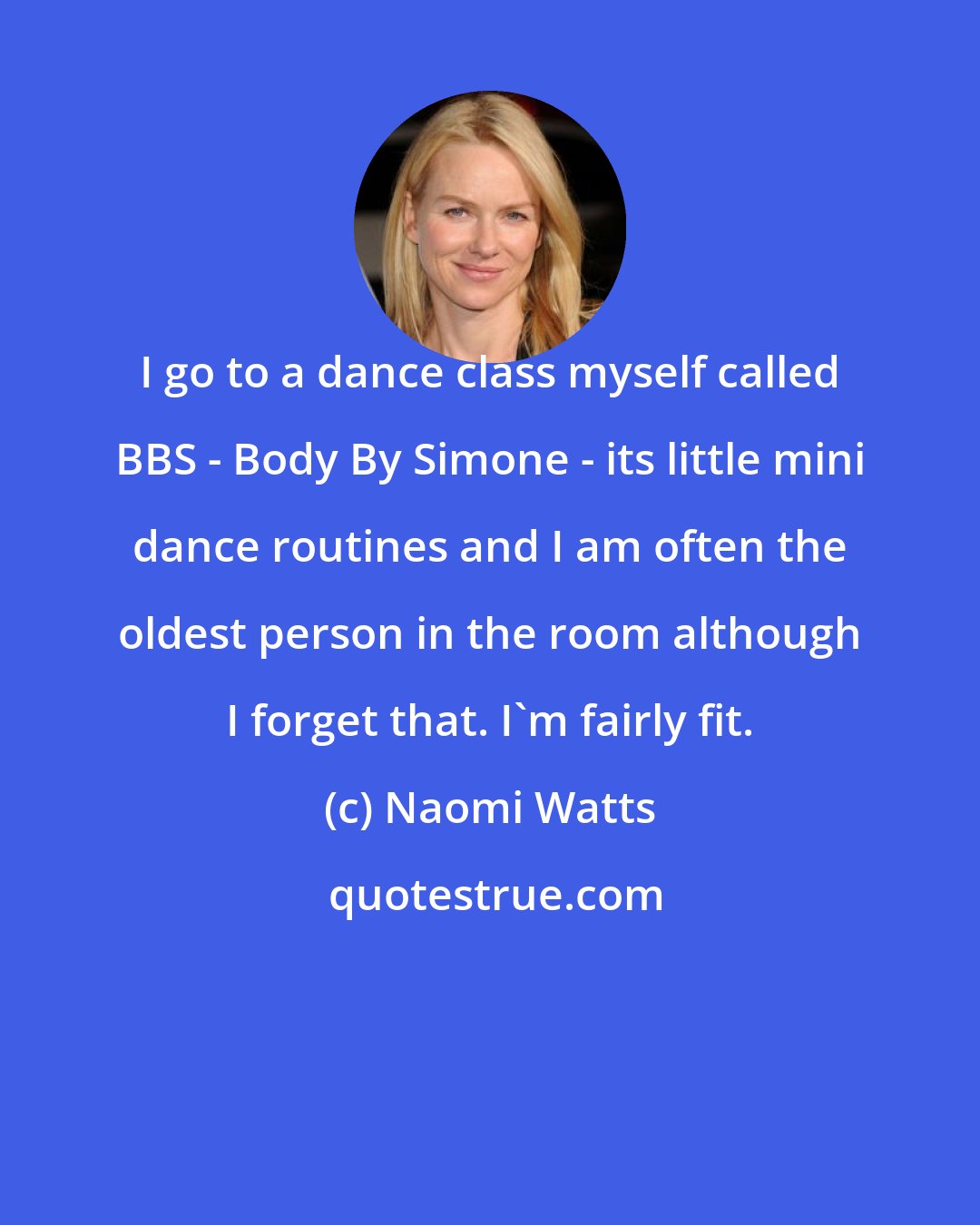 Naomi Watts: I go to a dance class myself called BBS - Body By Simone - its little mini dance routines and I am often the oldest person in the room although I forget that. I'm fairly fit.