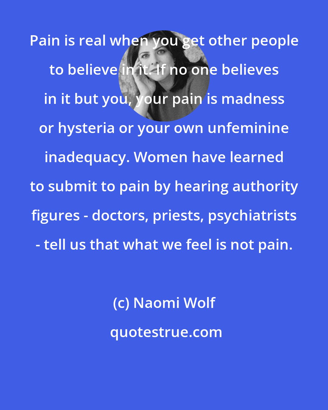 Naomi Wolf: Pain is real when you get other people to believe in it. If no one believes in it but you, your pain is madness or hysteria or your own unfeminine inadequacy. Women have learned to submit to pain by hearing authority figures - doctors, priests, psychiatrists - tell us that what we feel is not pain.