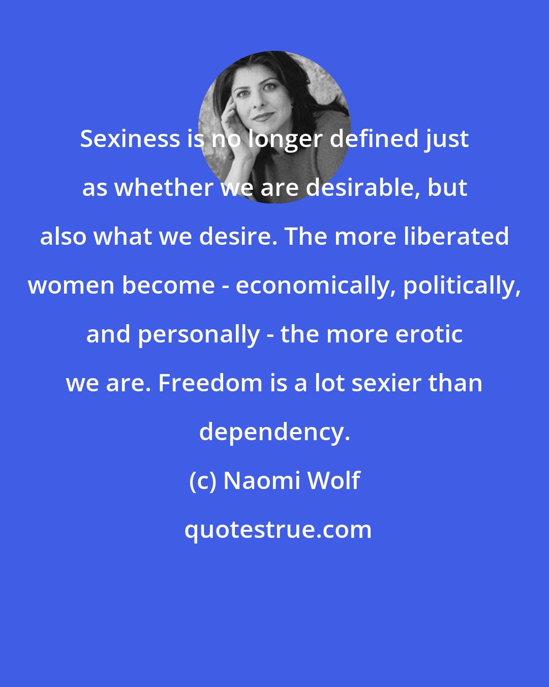 Naomi Wolf: Sexiness is no longer defined just as whether we are desirable, but also what we desire. The more liberated women become - economically, politically, and personally - the more erotic we are. Freedom is a lot sexier than dependency.