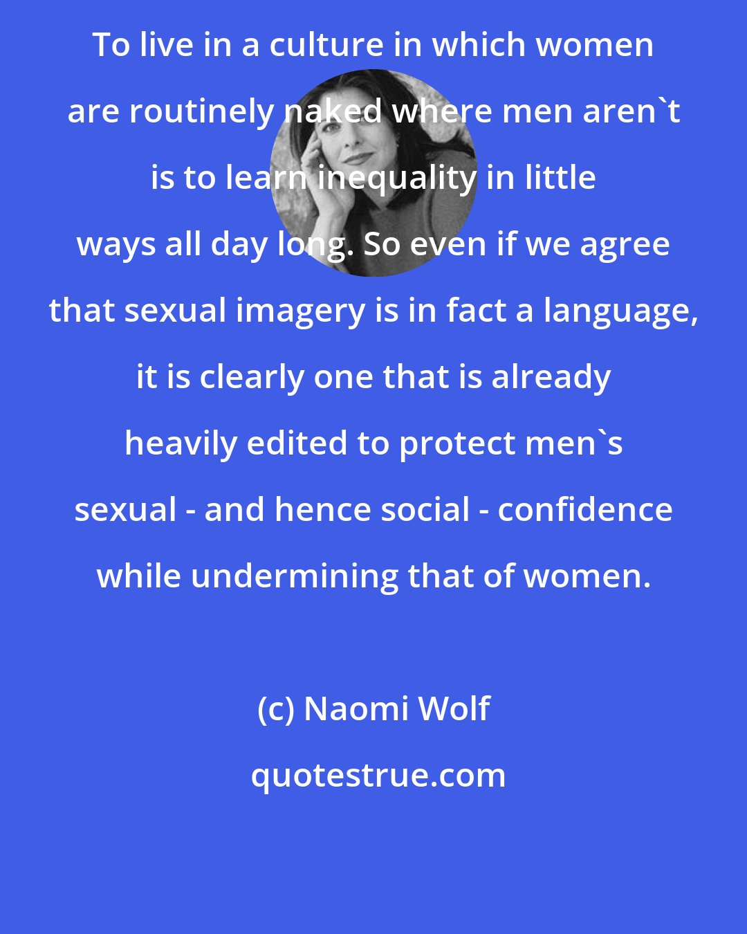 Naomi Wolf: To live in a culture in which women are routinely naked where men aren't is to learn inequality in little ways all day long. So even if we agree that sexual imagery is in fact a language, it is clearly one that is already heavily edited to protect men's sexual - and hence social - confidence while undermining that of women.