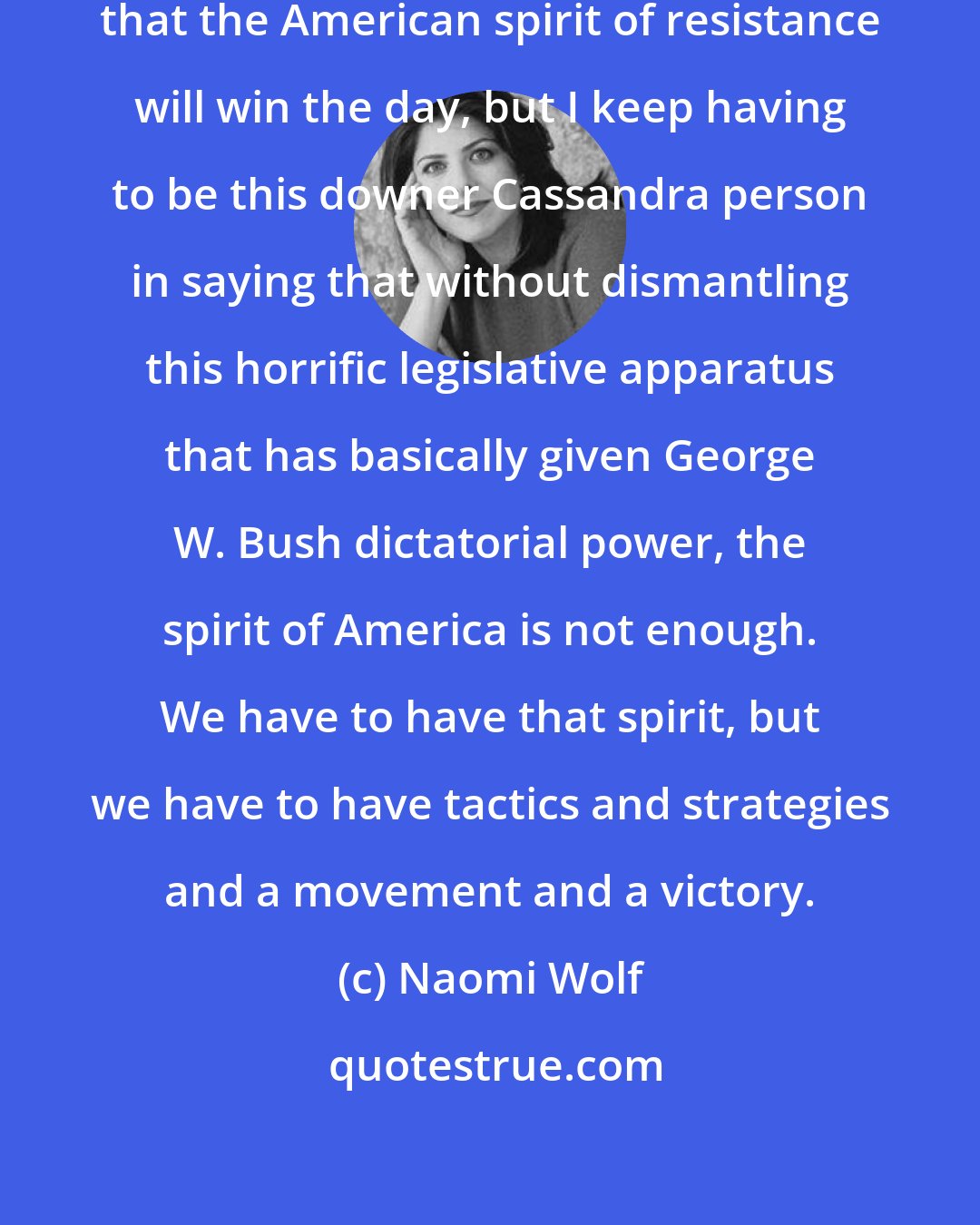Naomi Wolf: I would like to trust and believe that the American spirit of resistance will win the day, but I keep having to be this downer Cassandra person in saying that without dismantling this horrific legislative apparatus that has basically given George W. Bush dictatorial power, the spirit of America is not enough. We have to have that spirit, but we have to have tactics and strategies and a movement and a victory.