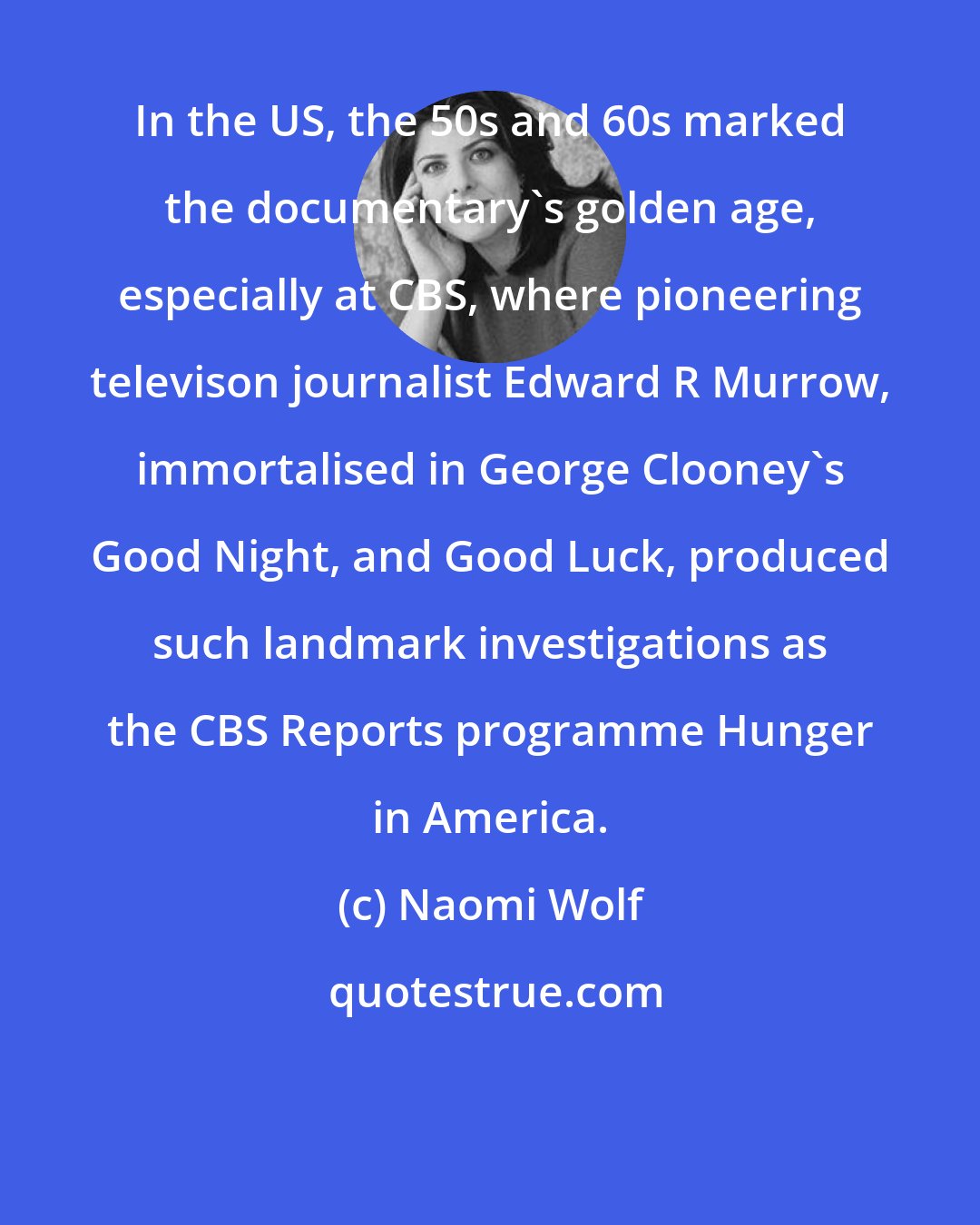 Naomi Wolf: In the US, the 50s and 60s marked the documentary's golden age, especially at CBS, where pioneering televison journalist Edward R Murrow, immortalised in George Clooney's Good Night, and Good Luck, produced such landmark investigations as the CBS Reports programme Hunger in America.