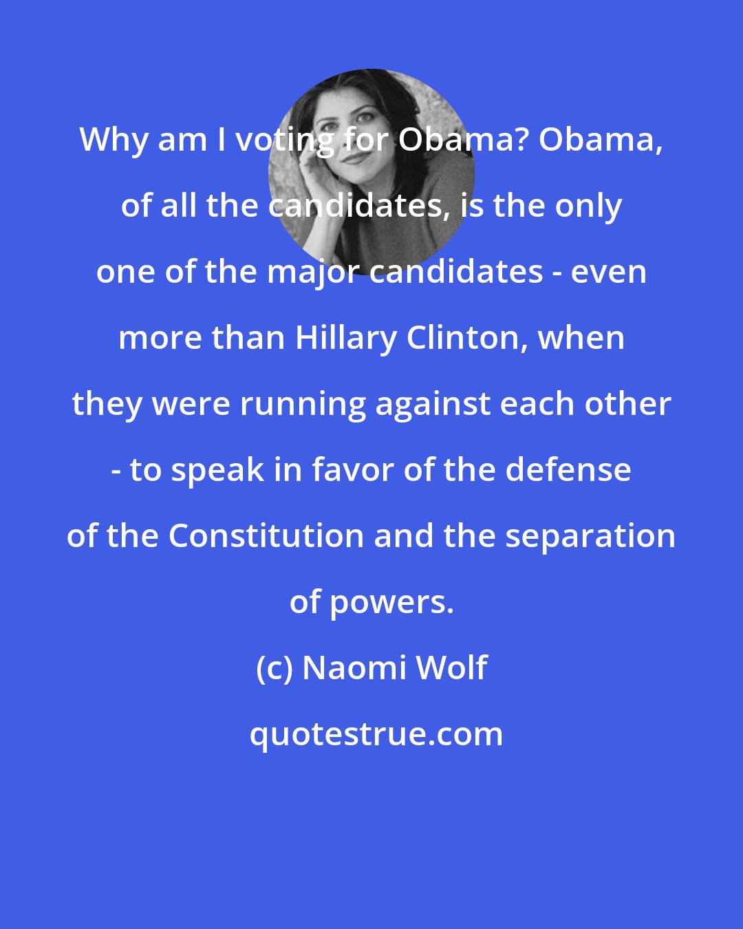 Naomi Wolf: Why am I voting for Obama? Obama, of all the candidates, is the only one of the major candidates - even more than Hillary Clinton, when they were running against each other - to speak in favor of the defense of the Constitution and the separation of powers.