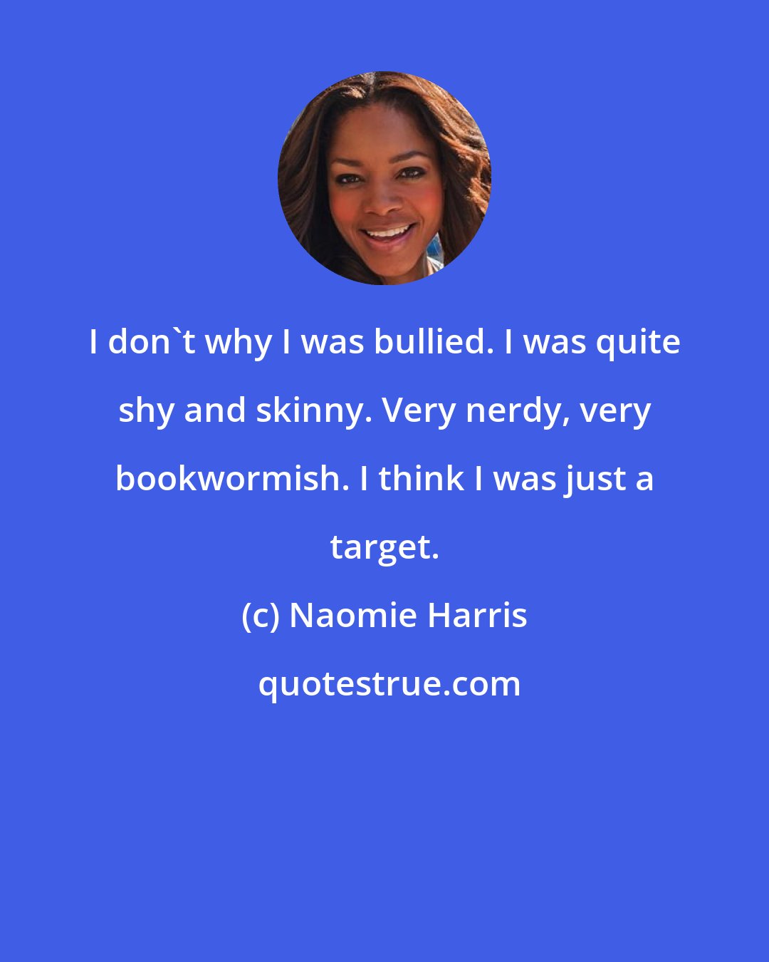 Naomie Harris: I don't why I was bullied. I was quite shy and skinny. Very nerdy, very bookwormish. I think I was just a target.