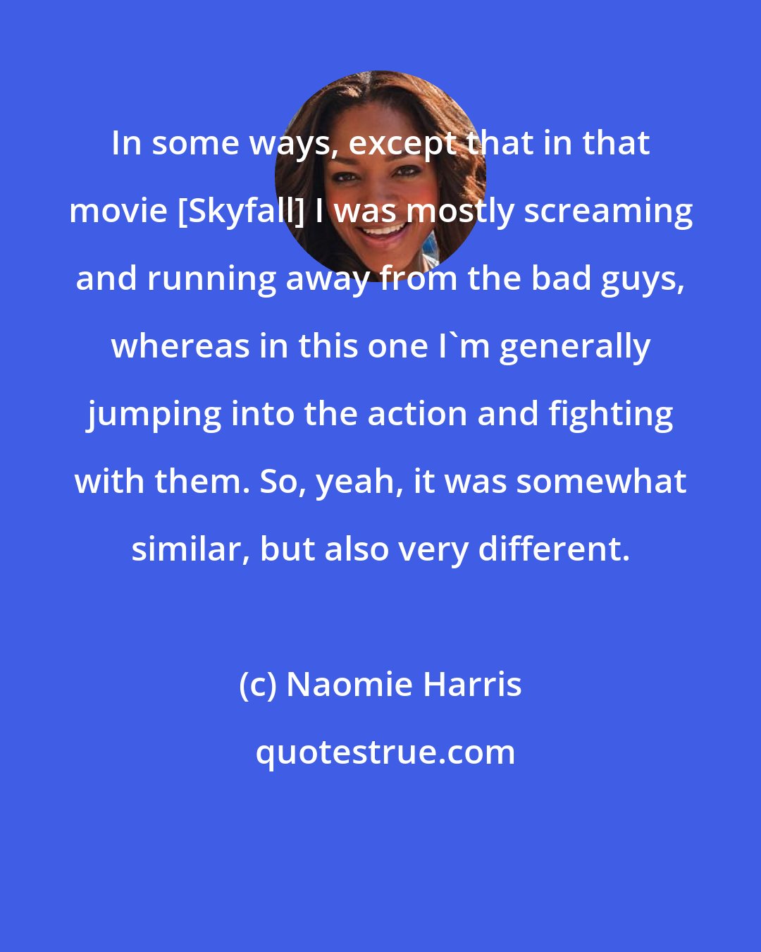 Naomie Harris: In some ways, except that in that movie [Skyfall] I was mostly screaming and running away from the bad guys, whereas in this one I'm generally jumping into the action and fighting with them. So, yeah, it was somewhat similar, but also very different.