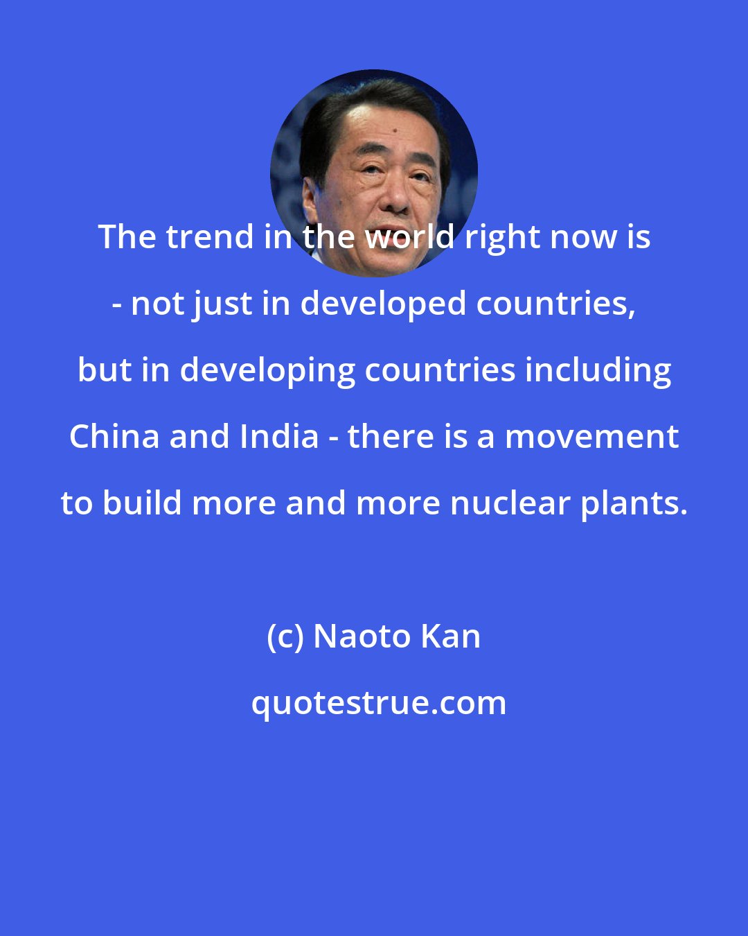Naoto Kan: The trend in the world right now is - not just in developed countries, but in developing countries including China and India - there is a movement to build more and more nuclear plants.